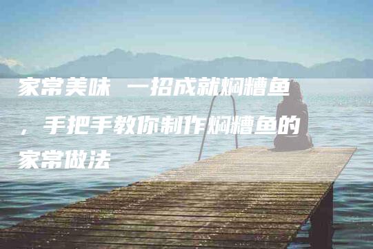家常美味 一招成就焖糟鱼，手把手教你制作焖糟鱼的家常做法-住家保姆月嫂服务_家政保洁钟点工家政服务_速上门月嫂网首页
