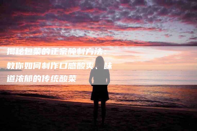 揭秘包菜的正宗腌制方法：教你如何制作口感酸爽、味道浓郁的传统酸菜-住家保姆月嫂服务_家政保洁钟点工家政服务_速上门月嫂网首页