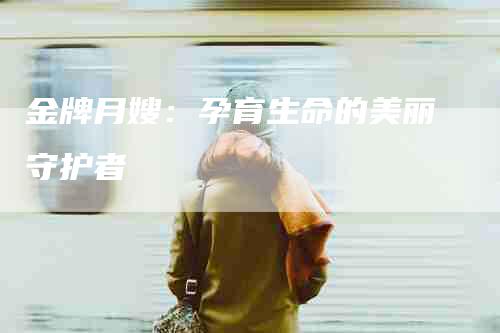 金牌月嫂：孕育生命的美丽守护者-住家保姆月嫂服务_家政保洁钟点工家政服务_速上门月嫂网首页