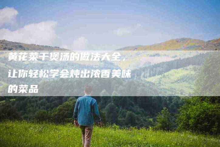 黄花菜干煲汤的做法大全，让你轻松学会炖出浓香美味的菜品-住家保姆月嫂服务_家政保洁钟点工家政服务_速上门月嫂网首页