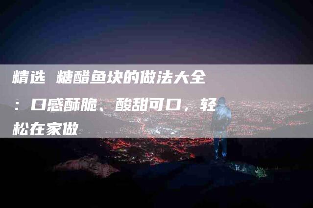 精选 糖醋鱼块的做法大全：口感酥脆、酸甜可口，轻松在家做-住家保姆月嫂服务_家政保洁钟点工家政服务_速上门月嫂网首页