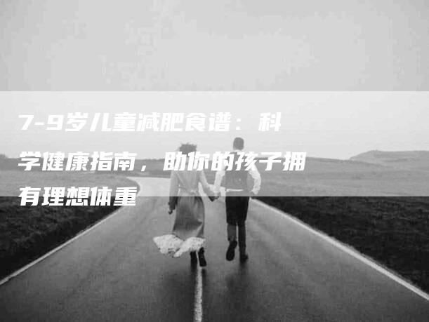 7-9岁儿童减肥食谱：科学健康指南，助你的孩子拥有理想体重-住家保姆月嫂服务_家政保洁钟点工家政服务_速上门月嫂网首页