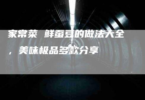家常菜 鲜蚕豆的做法大全，美味极品多款分享