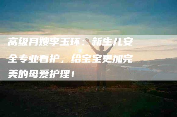高级月嫂李玉环：新生儿安全专业看护，给宝宝更加完美的母爱护理！