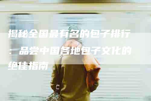 揭秘全国最有名的包子排行：品尝中国各地包子文化的绝佳指南