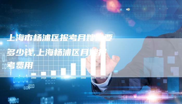 上海市杨浦区报考月嫂需要多少钱,上海杨浦区月嫂报考费用