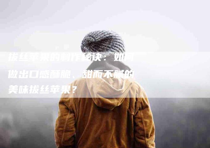 拔丝苹果的制作秘诀：如何做出口感酥脆、甜而不腻的美味拔丝苹果？