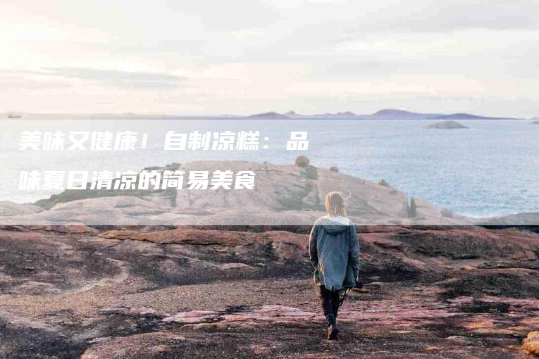 美味又健康！自制凉糕：品味夏日清凉的简易美食-住家保姆月嫂服务_家政保洁钟点工家政服务_速上门月嫂网首页