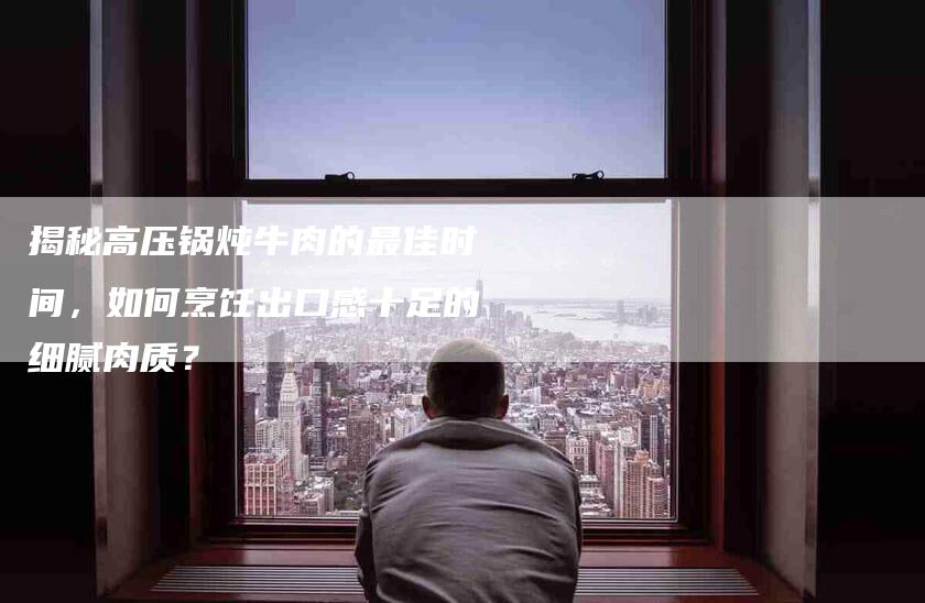 揭秘高压锅炖牛肉的最佳时间，如何烹饪出口感十足的细腻肉质？