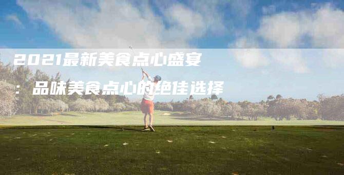 2021最新美食点心盛宴：品味美食点心的绝佳选择-住家保姆月嫂服务_家政保洁钟点工家政服务_速上门月嫂网首页