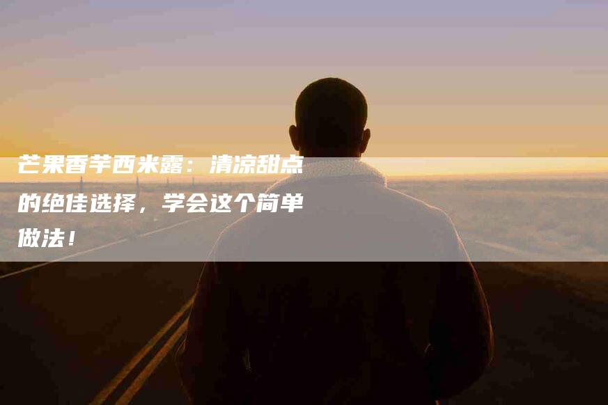 芒果香芋西米露：清凉甜点的绝佳选择，学会这个简单做法！-住家保姆月嫂服务_家政保洁钟点工家政服务_速上门月嫂网首页