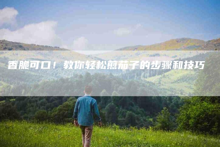 香脆可口！教你轻松煎茄子的步骤和技巧