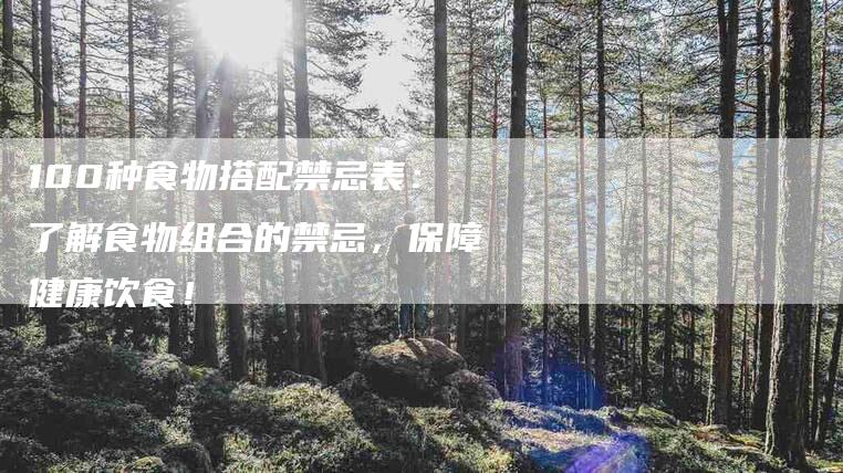 100种食物搭配禁忌表：了解食物组合的禁忌，保障健康饮食！