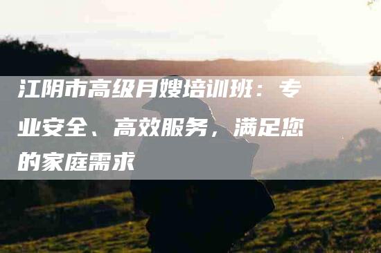 江阴市高级月嫂培训班：专业安全、高效服务，满足您的家庭需求-住家保姆月嫂服务_家政保洁钟点工家政服务_速上门月嫂网首页