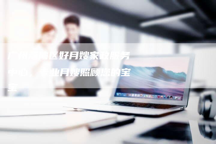 广州荔湾区好月嫂家政服务中心，专业月嫂照顾您的宝宝