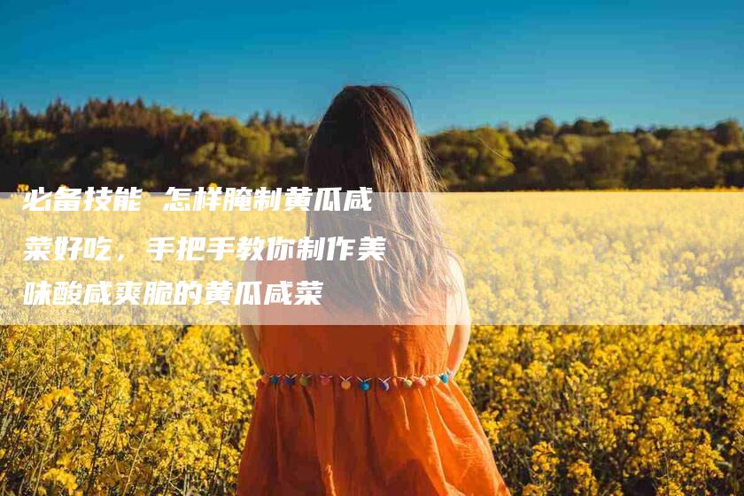 必备技能 怎样腌制黄瓜咸菜好吃，手把手教你制作美味酸咸爽脆的黄瓜咸菜