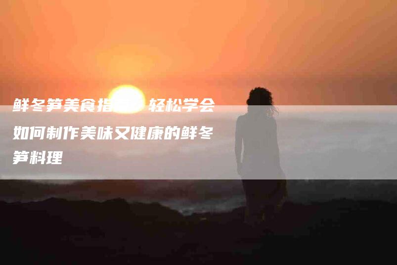 鲜冬笋美食指南：轻松学会如何制作美味又健康的鲜冬笋料理