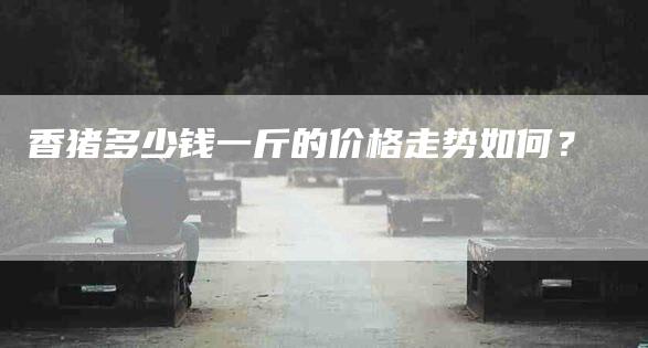 香猪多少钱一斤的价格走势如何？