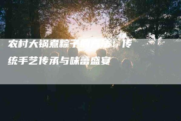 农村大锅煮粽子的方法:传统手艺传承与味蕾盛宴-住家保姆月嫂服务_家政保洁钟点工家政服务_速上门月嫂网首页