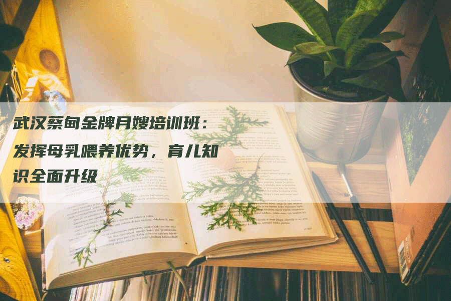 武汉蔡甸金牌月嫂培训班：发挥母乳喂养优势，育儿知识全面升级-住家保姆月嫂服务_家政保洁钟点工家政服务_速上门月嫂网首页
