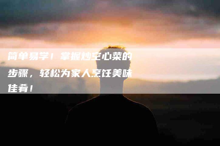 简单易学！掌握炒空心菜的步骤，轻松为家人烹饪美味佳肴！