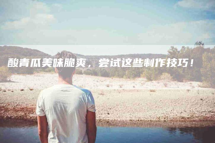 酸青瓜美味脆爽，尝试这些制作技巧！-住家保姆月嫂服务_家政保洁钟点工家政服务_速上门月嫂网首页