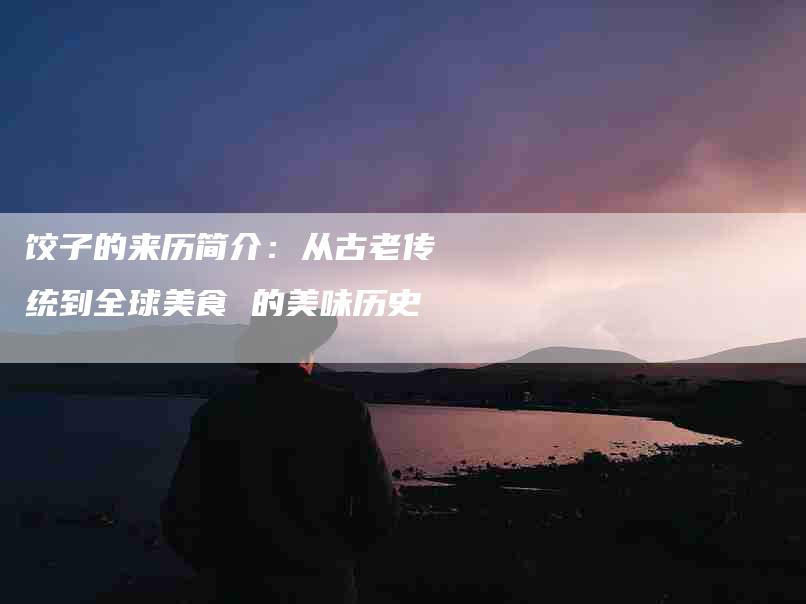 饺子的来历简介：从古老传统到全球美食 的美味历史