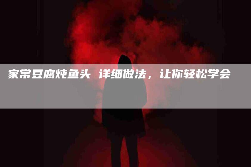 家常豆腐炖鱼头 详细做法，让你轻松学会