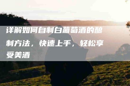 详解如何自制白葡萄酒的酿制方法，快速上手，轻松享受美酒-住家保姆月嫂服务_家政保洁钟点工家政服务_速上门月嫂网首页