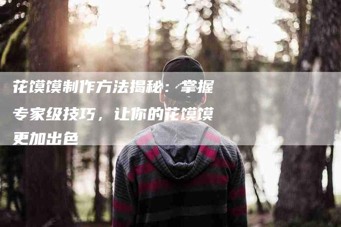 花馍馍制作方法揭秘：掌握专家级技巧，让你的花馍馍更加出色-住家保姆月嫂服务_家政保洁钟点工家政服务_速上门月嫂网首页