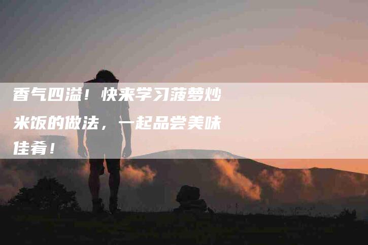 香气四溢！快来学习菠萝炒米饭的做法，一起品尝美味佳肴！-住家保姆月嫂服务_家政保洁钟点工家政服务_速上门月嫂网首页