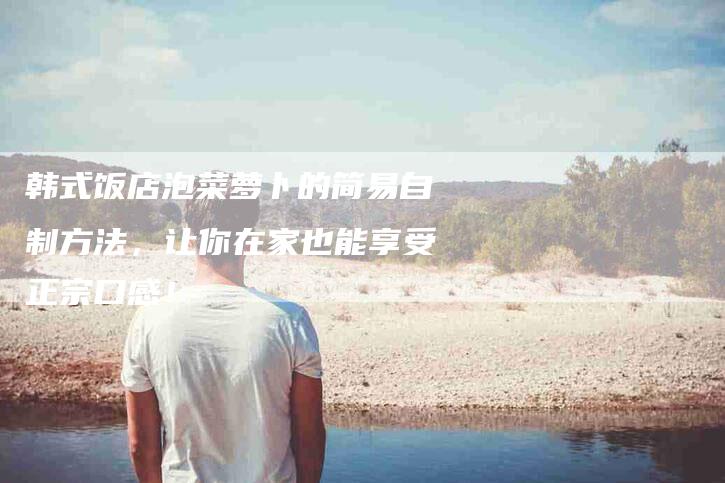 韩式饭店泡菜萝卜的简易自制方法，让你在家也能享受正宗口感！