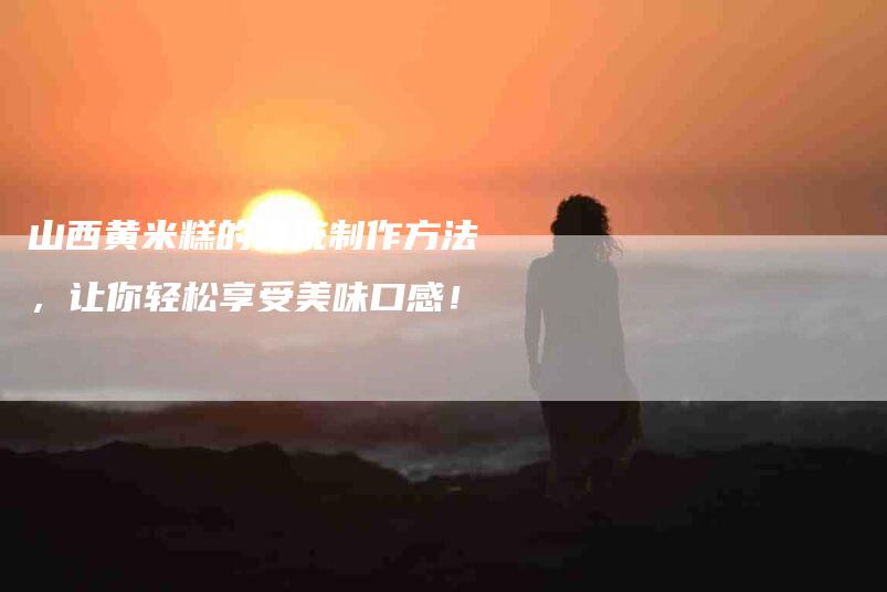 山西黄米糕的传统制作方法，让你轻松享受美味口感！-住家保姆月嫂服务_家政保洁钟点工家政服务_速上门月嫂网首页