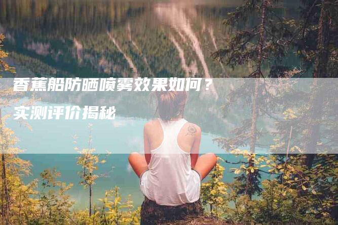 香蕉船防晒喷雾效果如何？实测评价揭秘-住家保姆月嫂服务_家政保洁钟点工家政服务_速上门月嫂网首页