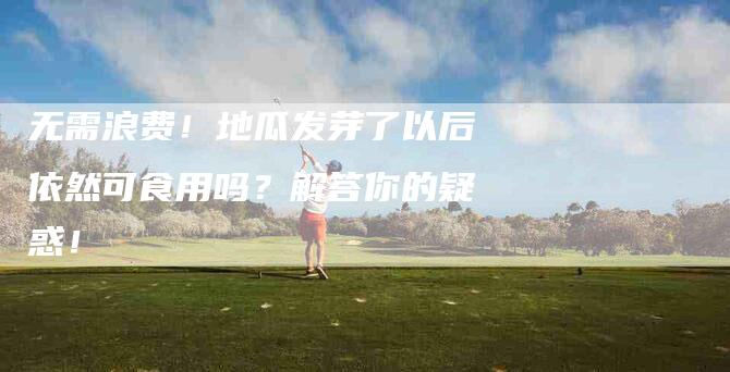 无需浪费!地瓜发芽了以后依然可食用吗?解答你的疑惑!-住家保姆月嫂服务_家政保洁钟点工家政服务_速上门月嫂网首页