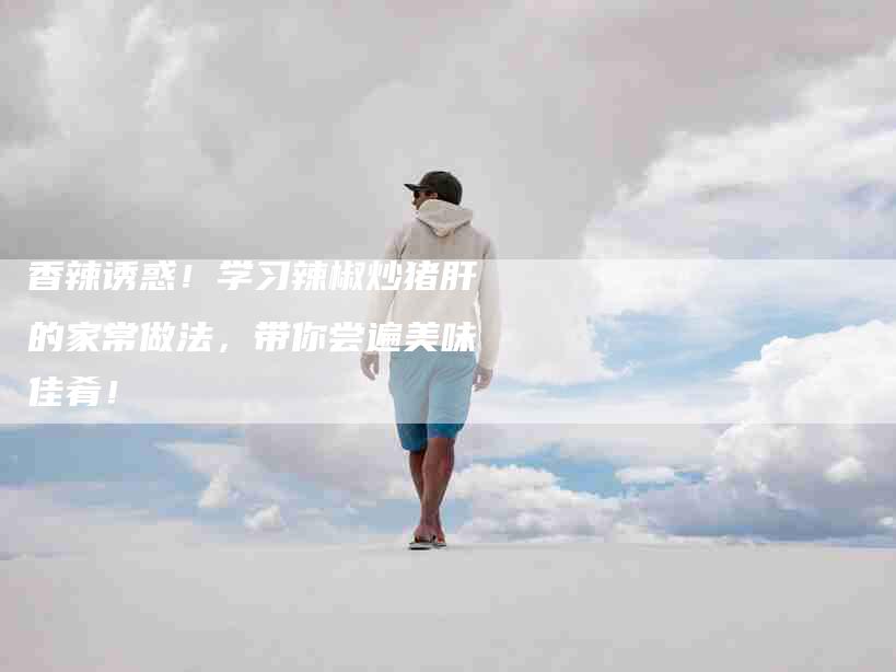 香辣诱惑!学习辣椒炒猪肝的家常做法,带你尝遍美味佳肴!-住家保姆月嫂服务_家政保洁钟点工家政服务_速上门月嫂网首页