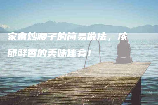家常炒腰子的简易做法，浓郁鲜香的美味佳肴！-住家保姆月嫂服务_家政保洁钟点工家政服务_速上门月嫂网首页