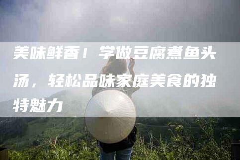美味鲜香！学做豆腐煮鱼头汤，轻松品味家庭美食的独特魅力