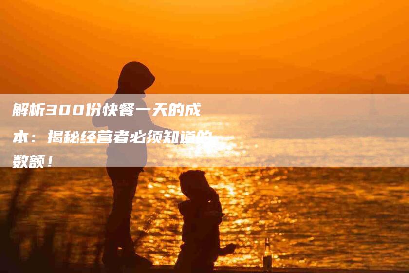 解析300份快餐一天的成本：揭秘经营者必须知道的数额！-住家保姆月嫂服务_家政保洁钟点工家政服务_速上门月嫂网首页