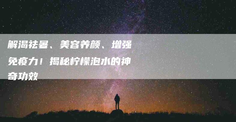 解渴祛暑、美容养颜、增强免疫力！揭秘柠檬泡水的神奇功效
