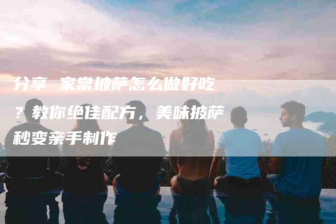 分享 家常披萨怎么做好吃？教你绝佳配方，美味披萨秒变亲手制作-住家保姆月嫂服务_家政保洁钟点工家政服务_速上门月嫂网首页