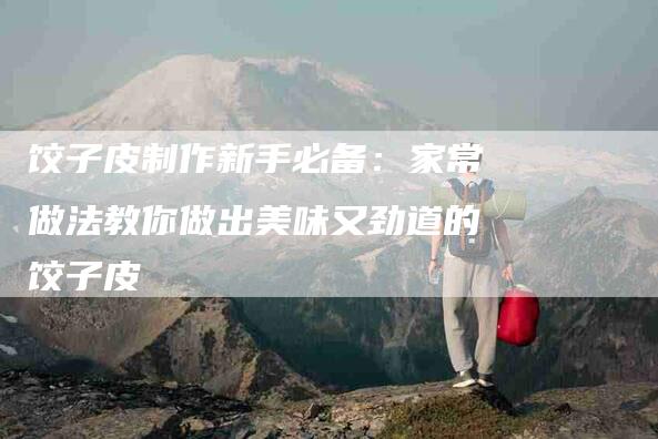 饺子皮制作新手必备：家常做法教你做出美味又劲道的饺子皮-住家保姆月嫂服务_家政保洁钟点工家政服务_速上门月嫂网首页