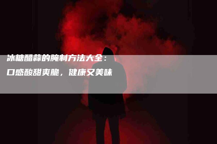 冰糖醋蒜的腌制方法大全：口感酸甜爽脆，健康又美味