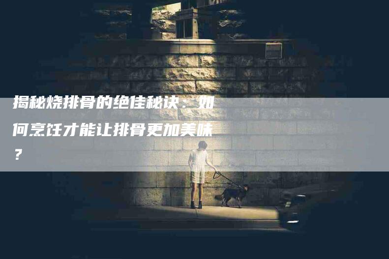 揭秘烧排骨的绝佳秘诀：如何烹饪才能让排骨更加美味？-住家保姆月嫂服务_家政保洁钟点工家政服务_速上门月嫂网首页