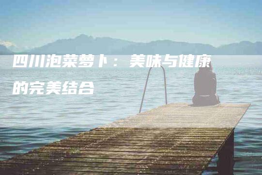 四川泡菜萝卜：美味与健康的完美结合-住家保姆月嫂服务_家政保洁钟点工家政服务_速上门月嫂网首页