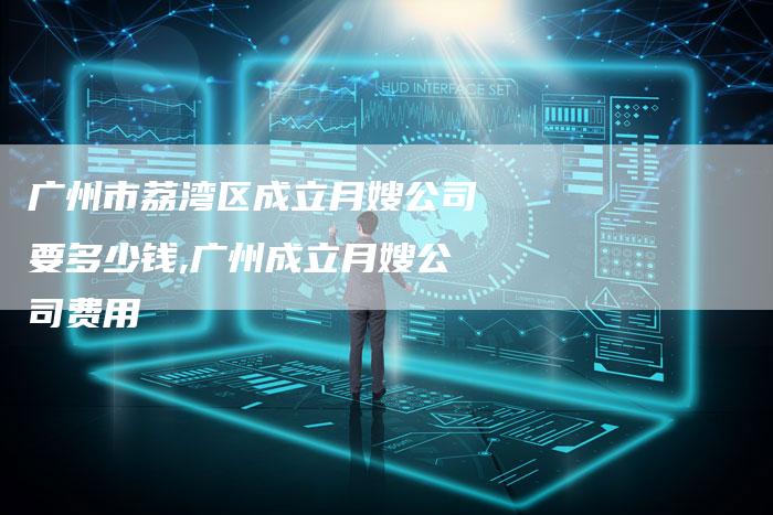 广州市荔湾区成立月嫂公司要多少钱,广州成立月嫂公司费用-住家保姆月嫂服务_家政保洁钟点工家政服务_速上门月嫂网首页