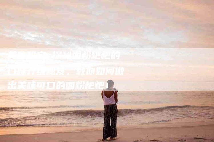 美食研究 探秘面粉粑粑的口味升级秘笈，教你如何做出美味可口的面粉粑粑！-住家保姆月嫂服务_家政保洁钟点工家政服务_速上门月嫂网首页