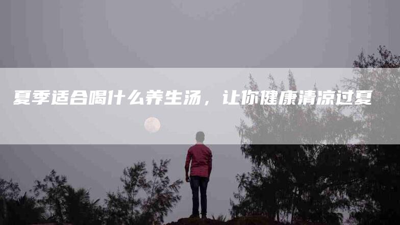 夏季适合喝什么养生汤，让你健康清凉过夏-住家保姆月嫂服务_家政保洁钟点工家政服务_速上门月嫂网首页