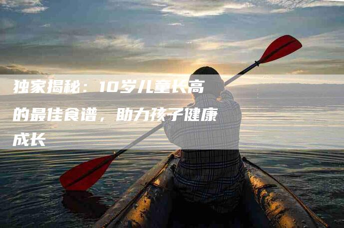 独家揭秘：10岁儿童长高的最佳食谱，助力孩子健康成长-住家保姆月嫂服务_家政保洁钟点工家政服务_速上门月嫂网首页