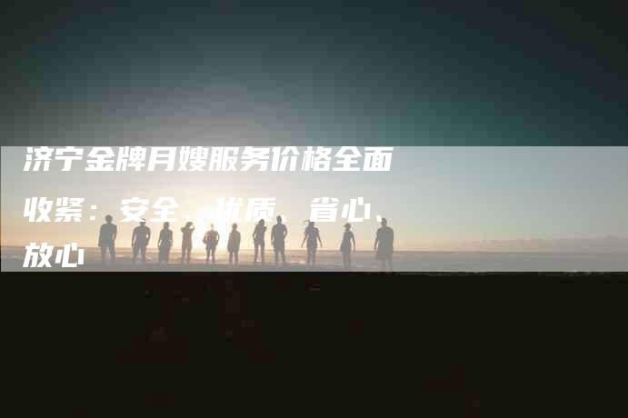 济宁金牌月嫂服务价格全面收紧：安全、优质、省心、放心-速上门月嫂网